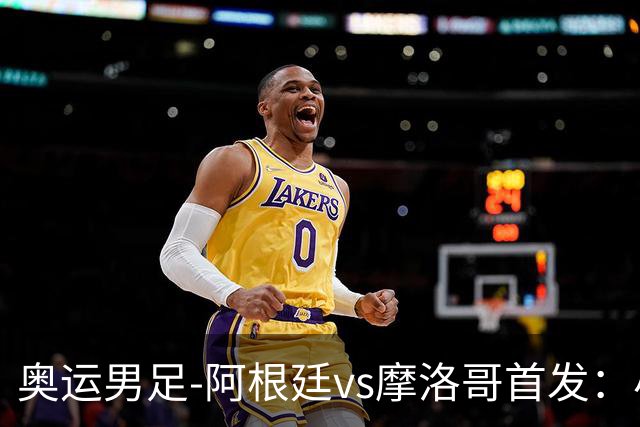 奥运男足-阿根廷vs摩洛哥首发：小蜘蛛、奥塔门迪