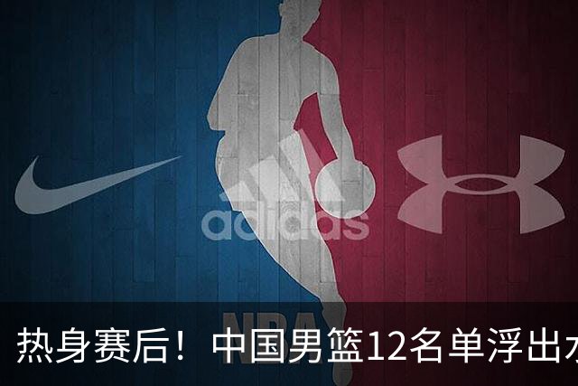 热身赛后！中国男篮12名单浮出水面！焦泊乔曾凡博庞峥麟或落选