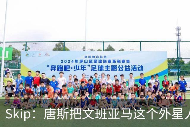Skip：唐斯把文班亚马这个外星人打成了地球人 他不像切特怕文班